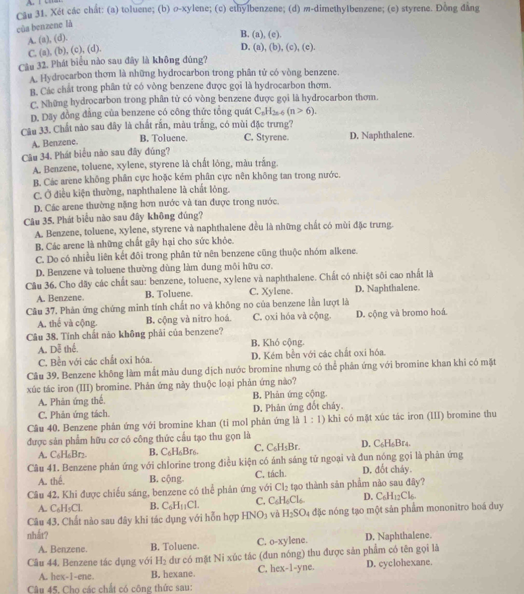 Cầu 31. Xét các chất: (a) toluene; (b) σ-xylene; (c) ethylbenzene; (d) m-dimethylbenzene; (c) styrene. Đồng đẳng
của benzene là
A. (a), (d).
B, (a),(e).
C. (a), (b), (c), (d).
D. (a),(b),(c),(e)
Câu 32. Phát biểu nào sau đây là không đúng?
A. Hydrocarbon thơm là những hydrocarbon trong phân tử có vòng benzene.
B. Các chất trong phân tử có vòng benzene được gọi là hydrocarbon thơm.
C. Những hydrocarbon trong phân tử có vòng benzene được gọi là hydrocarbon thơm.
D. Dãy đồng đẳng của benzene có công thức tổng quát C_nH_2n-6(n>6).
Câu 33. Chất nào sau đây là chất rắn, màu trắng, có mùi đặc trưng?
B. Toluene. C. Styrene. D. Naphthalene.
A. Benzene.
Câu 34. Phát biểu nào sau đây đúng?
A. Benzene, toluene, xylene, styrene là chất lỏng, màu trắng.
B. Các arene không phân cực hoặc kém phân cực nên không tan trong nước.
C. Ở điều kiện thường, naphthalene là chất lỏng.
D. Các arene thường nặng hơn nước và tan được trong nước.
Câu 35. Phát biểu nào sau đây không đúng?
A. Benzene, toluene, xylene, styrene và naphthalene đều là những chất có mùi đặc trưng.
B. Các arene là những chất gây hại cho sức khỏe.
C. Do có nhiều liên kết đôi trong phân tử nên benzene cũng thuộc nhóm alkene.
D. Benzene và toluene thường dùng làm dung môi hữu cơ.
Câu 36. Cho dãy các chất sau: benzene, toluene, xylene và naphthalene. Chất có nhiệt sôi cao nhất là
A. Benzene. B. Toluene. C. Xylene. D. Naphthalene.
Cầu 37. Phản ứng chứng minh tính chất no và không no của benzene lần lượt là
A. thế và cộng. B. cộng và nitro hoá. C. oxi hóa và cộng. D. cộng và bromo hoá.
Câu 38. Tính chất nào không phải của benzene?
A. Dễ thế.
B. Khó cộng.
C. Bền với các chất oxi hóa. D. Kém bền với các chất oxi hóa.
Câu 39. Benzene không làm mất màu dung dịch nước bromine nhưng có thể phản ứng với bromine khan khi có mặt
xúc tác iron (III) bromine. Phản ứng này thuộc loại phản ứng nào?
A. Phản ứng thế, B. Phản ứng cộng.
C. Phản ứng tách. D. Phản ứng đốt cháy.
Cầu 40. Benzene phản ứng với bromine khan (ti mol phản ứng là 1:1) khi có mặt xúc tác iron (III) bromine thu
được sản phẩm hữu cơ có công thức cấu tạo thu gọn là
A. C_6H_6Br_2. B. C_6H_6Br_6
C. C_6H_5Br. D. C6H6Br4.
Câu 41. Benzene phản ứng với chlorine trong điều kiện có ánh sáng tử ngoại và đun nóng gọi là phản ứng
A. thế. B. cộng. C. tách.
D. đốt cháy.
Câu 42, Khi được chiếu sáng, benzene có thể phản ứng với Cl_2 tạo thành sản phẩm nào sau đây?
D. C_6H_12Cl_6.
A. C_6H_5Cl.
B. C_6H_11Cl.
C. C_6H_6Cl_6.
Câu 43. Chất nào sau đây khi tác dụng với hỗn hợp HNO_3 và H_2SO_4 đặc nóng tạo một sản phẩm mononitro hoá duy
nhất?
A. Benzene. B. Toluene. C. o-xylene. D. Naphthalene.
Câu 44. Benzene tác dụng với H_2 du có mặt Ni xúc tác (đun nóng) thu được sản phẩm có tên gọi là
A. hex-1-ene. B. hexane. C. hex-1-yne. D. cyclohexane.
Câu 45, Chọ các chất có công thức sau: