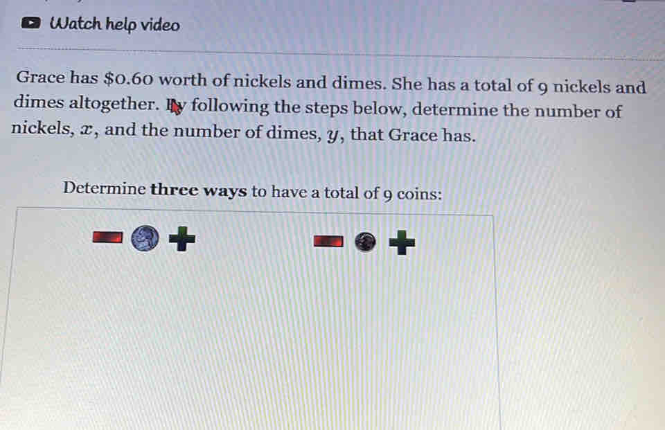 Watch help video 
Grace has $0.60 worth of nickels and dimes. She has a total of 9 nickels and 
dimes altogether. By following the steps below, determine the number of 
nickels, x, and the number of dimes, y, that Grace has. 
Determine three ways to have a total of 9 coins: