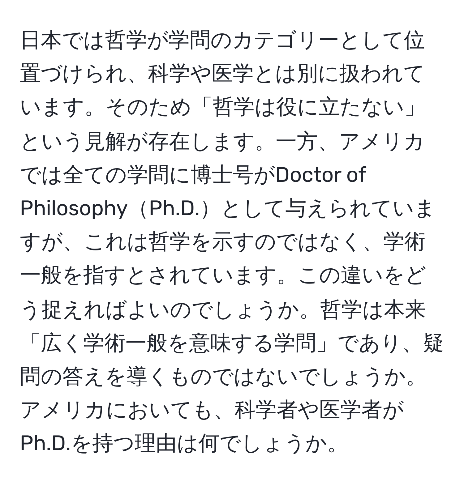 日本では哲学が学問のカテゴリーとして位置づけられ、科学や医学とは別に扱われています。そのため「哲学は役に立たない」という見解が存在します。一方、アメリカでは全ての学問に博士号がDoctor of PhilosophyPh.D.として与えられていますが、これは哲学を示すのではなく、学術一般を指すとされています。この違いをどう捉えればよいのでしょうか。哲学は本来「広く学術一般を意味する学問」であり、疑問の答えを導くものではないでしょうか。アメリカにおいても、科学者や医学者がPh.D.を持つ理由は何でしょうか。