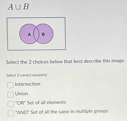 A∪ B
Select the 2 choices below that best describe this image.
Select 2 correct answer(s)
Intersection
Union
"OR" Set of all elements
"AND" Set of all the same in multiple groups