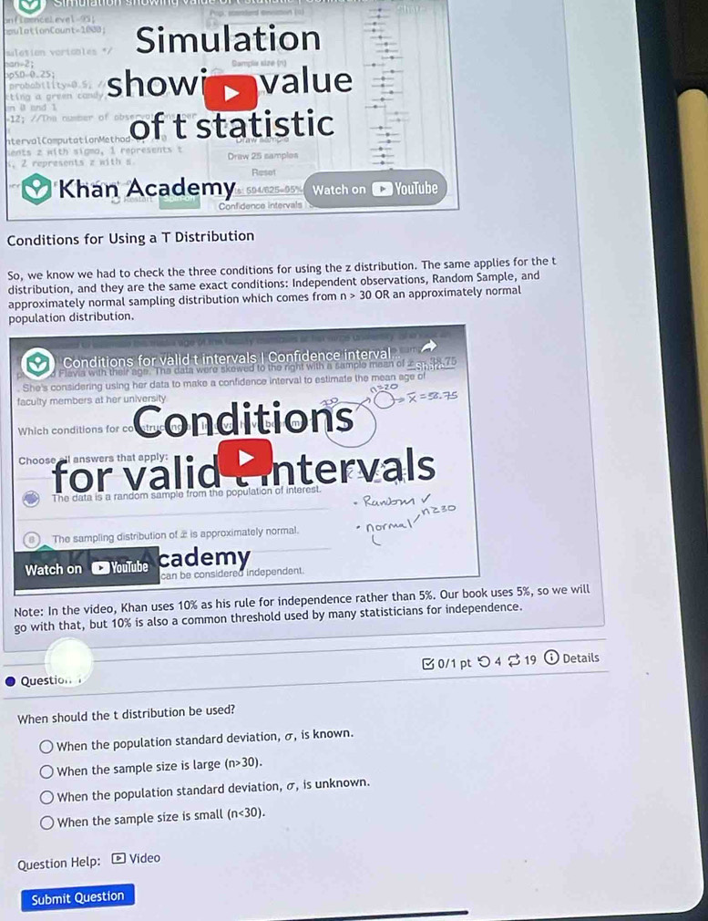 mlotio Simulation
tíng a showi value
probabiti
ntervalComputationMethon of t statistic
Draw 25 samples
Resot
Khan Academy 1s: 594/825=95% Watch on YouTube
Confidence intervals
Conditions for Using a T Distribution
So, we know we had to check the three conditions for using the z distribution. The same applies for the t
distribution, and they are the same exact conditions: Independent observations, Random Sample, and
approximately normal sampling distribution which comes from n>30OR an approximately normal
population distribution.

Conditions for valid t intervals | Confidence interval
Flavia with their age. The data were skewed to the right with a sample maan of 2538.75. She's considering using her data to make a confidence interval to estimate the mean age o
faculty members at her university
Which conditions for co onditions
Choose for valid : Intervals
The data is a random sample from the population of intere
Rawm v
The sampling distribution of 2 is approximately normal. normal
Watch on YouTube cademy
can be considered independent.
Note: In the video, Khan uses 10% as his rule for independence rather than 5%. Our book uses 5%, so we will
go with that, but 10% is also a common threshold used by many statisticians for independence.
Question 0/1 pt つ 4% 19 Details
When should the t distribution be used?
When the population standard deviation, σ, is known.
When the sample size is large (n>30).
When the population standard deviation, σ, is unknown.
When the sample size is small (n<30). 
Question Help: * Video
Submit Question