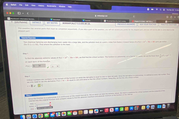 Safari Edit View History Bookmarks Window Help
Tun Mare 20 11:3L
θ webassign.net
Blackbowd | Information Service. M Document  Courses * The preportion of a river's erarg  Choprter 3-3 -|Calc) - 14 9, ...
7. [2/6 Points] DETAILS MY NOTES BERRAPCALC7 3.3.035.MI.SA PREVIOUS ANSWERS ASK YOUR TEACHER PRACTICE ANOTHEN
skioned nart This question has several parts that must be completed sequentially. If you skip a part of the question, you will not receive any points for the skipped part, and you wil not be able to come back to the
Tutorial Exercies
Two chemical factories are discharging toxic waste into a large lake, and the poliution level at a point x miles from factory A loward factory il is P(x)=2x^2-36x+181 parts per millon
150° 0≤ x≤ 50) Find where the pollution is the least.
Step t
To find the absolyte extreme valyes of P(x)=2x^2-36x+583 , we first find the critical numbers. This function is a polynomial, so to find its fu walive, we usd the Prwer Rule  d/dx (x^n(x^n)=1
on each term of the function.
P(x)=4x-36 4x-36
Step 2
Critical numbers ane numbers in the domain of the function at which the derivative is equal to zero or does not exist. Sinco the dervative is a polynomal, it is defirel at every real numben Thus
we only need to selt the derivative P(x)=4x-36 equal to xoro and sole to fied the critical numbers. Doing this, wo fine the only ritical number
x=9
Step 3 (6,10) on which we want the extreme valwes. We nead to substitue the criocal numbers and the endperss of the
Since the function is a polynomial, it is continuous on the closed interval
interval into the original function and compare values to find the abriolute maxinum and aiseluse mirmum of the functon on the neal
×
P(0)=
P(50)=
P(9)= Entar en ercaç can