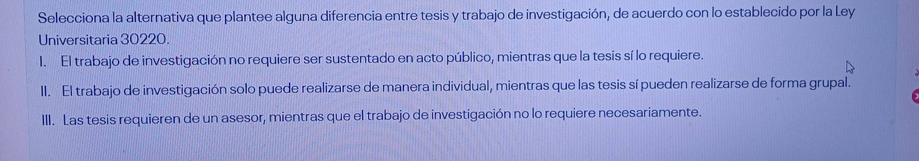 Selecciona la alternativa que plantee alguna diferencia entre tesis y trabajo de investigación, de acuerdo con lo establecido por la Ley
Universitaria 30220.
I. El trabajo de investigación no requiere ser sustentado en acto público, mientras que la tesis sí lo requiere.
II. El trabajo de investigación solo puede realizarse de manera individual, mientras que las tesis sí pueden realizarse de forma grupal.
III. Las tesis requieren de un asesor, mientras que el trabajo de investigación no lo requiere necesariamente.