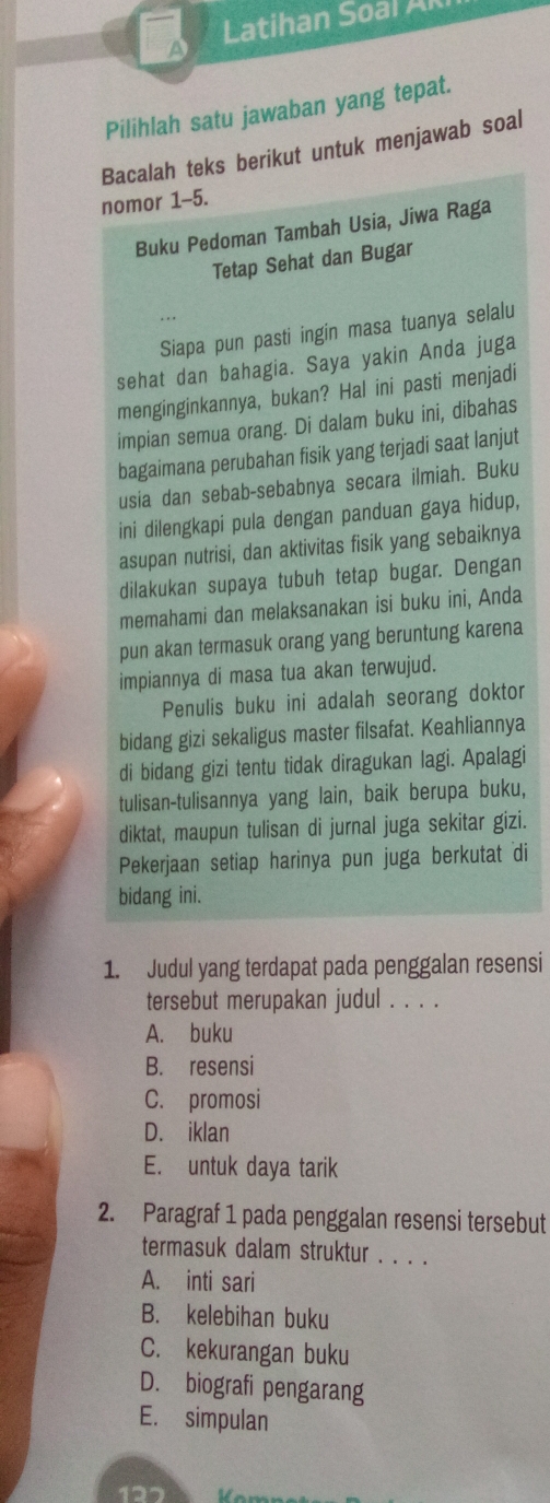 Latihan Soal A
Pilihlah satu jawaban yang tepat.
Bacalah teks berikut untuk menjawab soal
nomor 1-5.
Buku Pedoman Tambah Usia, Jiwa Raga
Tetap Sehat dan Bugar
Siapa pun pasti ingin masa tuanya selalu
sehat dan bahagia. Saya yakin Anda juga
menginginkannya, bukan? Hal ini pasti menjadi
impian semua orang. Di dalam buku ini, dibahas
bagaimana perubahan fisik yang terjadi saat lanjut
usia dan sebab-sebabnya secara ilmiah. Buku
ini dilengkapi pula dengan panduan gaya hidup,
asupan nutrisi, dan aktivitas fisik yang sebaiknya
dilakukan supaya tubuh tetap bugar. Dengan
memahami dan melaksanakan isi buku ini, Anda
pun akan termasuk orang yang beruntung karena
impiannya di masa tua akan terwujud.
Penulis buku ini adalah seorang doktor
bidang gizi sekaligus master filsafat. Keahliannya
di bidang gizi tentu tidak diragukan lagi. Apalagi
tulisan-tulisannya yang lain, baik berupa buku,
diktat, maupun tulisan di jurnal juga sekitar gizi.
Pekerjaan setiap harinya pun juga berkutat di
bidang ini.
1. Judul yang terdapat pada penggalan resensi
tersebut merupakan judul . . . .
A. buku
B. resensi
C. promosi
D. iklan
E. untuk daya tarik
2. Paragraf 1 pada penggalan resensi tersebut
termasuk dalam struktur . . . .
A. inti sari
B. kelebihan buku
C. kekurangan buku
D. biografi pengarang
E. simpulan
127