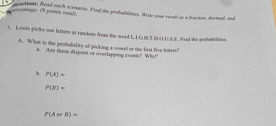 percentage. (9 points total). pirections: Read each scenario. Find the probabilities. Write your result as a fraction, decimal, and 
7. Louis picks out letters at random from the word L.I.G.H.T.H.O.U.S.E. Find the probabilities. 
A. What is the probability of picking a vowel or the first five letters? 
a. Are these disjoint or overlapping events? Why? 
b. P(A)=
P(B)=
P(AorB)=