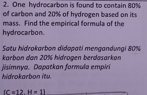 One hydrocarbon is found to contain 80%
of carbon and 20% of hydrogen based on its 
mass. Find the empirical formula of the 
hydrocarbon. 
Satu hidrokarbon didapati mengandungi 80%
karbon dan 20% hidrogen berdasarkan 
jisimnya. Dapatkan formula empiri 
hidrokarbon itu.
(C=12,H=1)