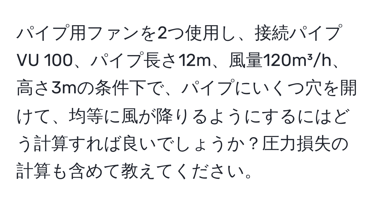 パイプ用ファンを2つ使用し、接続パイプVU 100、パイプ長さ12m、風量120m³/h、高さ3mの条件下で、パイプにいくつ穴を開けて、均等に風が降りるようにするにはどう計算すれば良いでしょうか？圧力損失の計算も含めて教えてください。