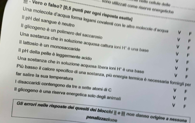 le nôlle céllule detle
Sono utilizzati come riserve energetiche_
- Vero o falso? [0,5 punti per ogni risposta esatta]
Il pH del sangue è neutro
Una molecola d'acqua forma legami covalenti con le altre molécole d'acque v F
Il glicogeno è un polimero del saccarosio
vì F
Una sostanza che in soluzione acquosa cattura ioni H' é una base
Il lattosio è un monosaccaride
v F
V F
Il pH della pelle è leggermente acido v F v F
Una sostanza che in soluzione acquosa libera ioni H* éè una base v F
Più basso il calore specifico di una sostanza, più energia termica è necessaria fornirgli per
far salire la sua temperatura
I disaccaridi contengono da tre a sette atomi di C
V F
Il glicogeno è una riserva energetica solo degli animali
v F
v F
Gli errori nelle risposte dei quesiti dei blocchi ¦ e ǁ non danno origine a nessuna
penalizzazione