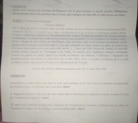 CONSIGNE
Après avoir montré les horreurs de la guerre sur le plan humain et moral, précise l'institution
internationale dont il est question dans le texte, puis explique ses objectifs et enfin dresse son bilan.
SU JET 2 : Commenaire historique
L'Europe déchirée
Des le debut de janvier, la presse anglo-saxonne annonça qu'une conférence réunirait incessamment MM.
Roosevelt. Staline et Charchill. Ces « Trois » décideraient de ce qu'on ferait en Allemagne quand le Reich
se serait « rende sans conditions ». Ils arrêteraient leur conduite à l'égard des peuples de l'Europe centrale
et baikanique. Ils préparaient, enfin, la convocation d'une assemblée en vue d'organiser les Nations Unies
Qu'on s'abstint de nous inviter me désobligeait, sans nul doute, mais ne m'étonnait aucunement. Quels
qu'aient été les progrès accomplis dans la voie qui conduirait la France jusqu'à sa placé, je savais trop
d'ou nous étions partis pour nous croire déjà arrivés. (...) Quoi que MM. Roosevelt, Staline et Churchill
pussent décider à propos de l'Allemagne et de l'Italie, ils seraient, pour l'appliquer, amenés à demander
l'accord du genéral de Gaulle. Quant à la Vistule, au Danube, aux Balkans, l'Amérique, l'Angleterre les
abandonneraient sans doute à la discrétion des soviets. Mais, alors, le monde constaterait qu'il y avait
corrélation entre l'absence de la France et le déchirement de l'Europe.
Charles, DE GAULLE, Mémoires de guerre, tome III : Le salut, llon, 1959.
CONSIGNES
t-Identifie les leaders alliés cités dans le texte, puis présente un de votre choix en donnant sa nationalité,
sa fonction et deux évènements liés à son nom. (6pts)
2- Dégage le contexte historique des faits relatés dans le document en indiquant la nature, la date et le lieu
de l'événement en question. (6pts)
3- Après avoir identifié les décisions majeures de l'évènement en question, expliquer une au choix en
évoquant son impact sur les relations entre les anciens alliés. (8pts)