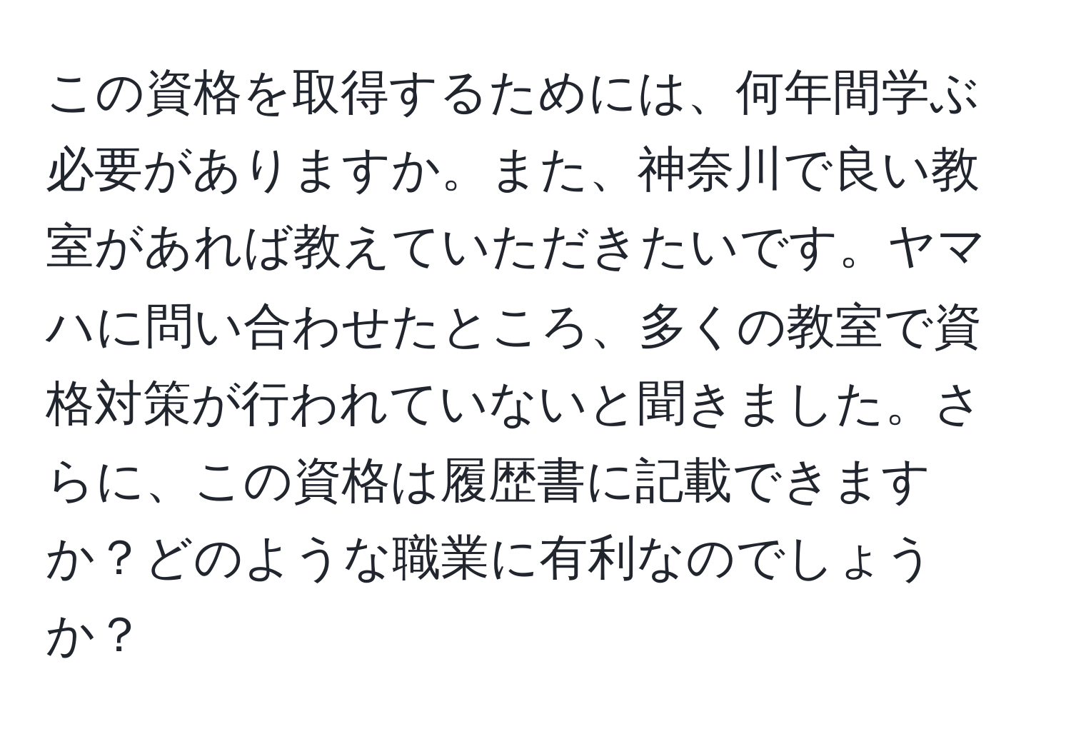 この資格を取得するためには、何年間学ぶ必要がありますか。また、神奈川で良い教室があれば教えていただきたいです。ヤマハに問い合わせたところ、多くの教室で資格対策が行われていないと聞きました。さらに、この資格は履歴書に記載できますか？どのような職業に有利なのでしょうか？