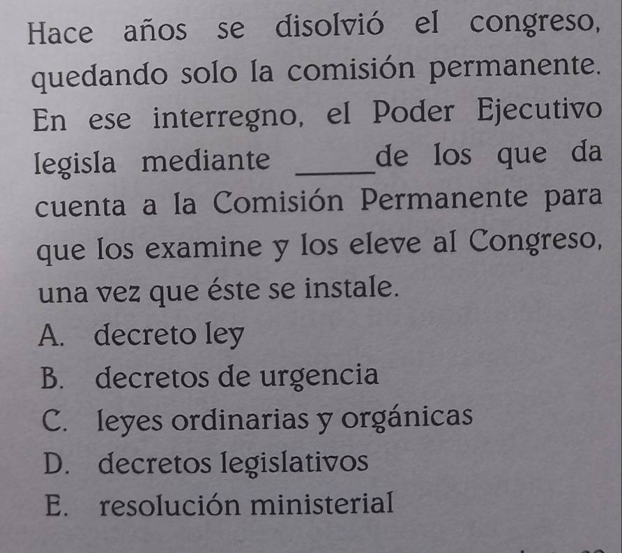 Hace años se disolvió el congreso,
quedando solo la comisión permanente.
En ese interregno, el Poder Ejecutivo
Iegisla mediante _de los que da
cuenta a la Comisión Permanente para
que los examine y los eleve al Congreso,
una vez que éste se instale.
A. decreto ley
B. decretos de urgencia
C. leyes ordinarias y orgánicas
D. decretos legislativos
E. resolución ministerial