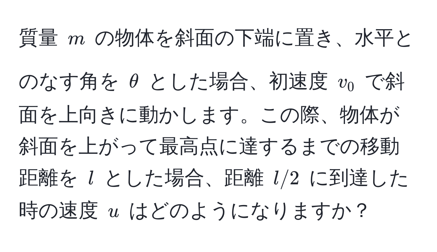 質量 $m$ の物体を斜面の下端に置き、水平とのなす角を $θ$ とした場合、初速度 $v_0$ で斜面を上向きに動かします。この際、物体が斜面を上がって最高点に達するまでの移動距離を $l$ とした場合、距離 $l/2$ に到達した時の速度 $u$ はどのようになりますか？