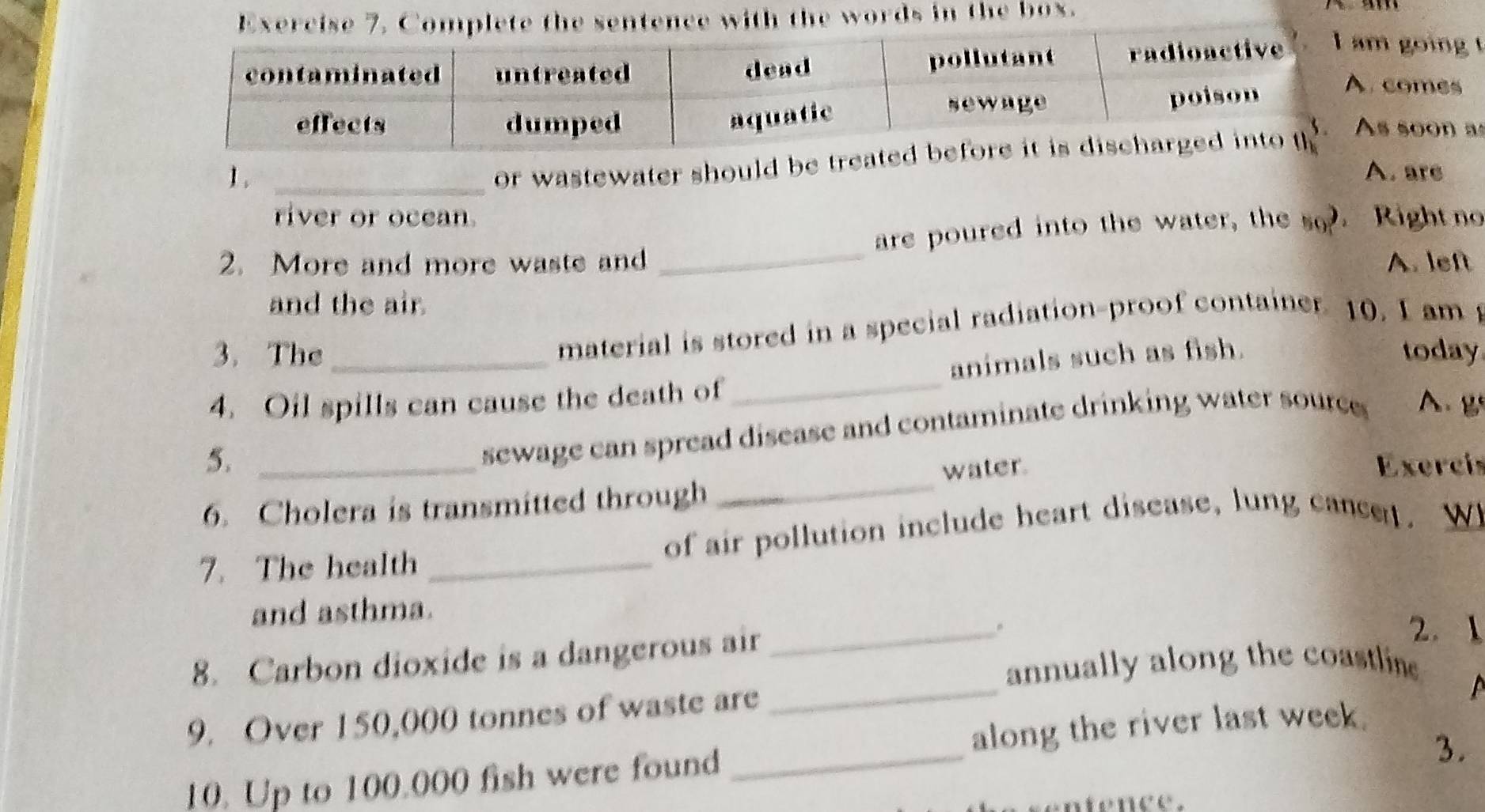 the words in the box. 
going 
omes 
or wastewater should b soon a 
1 . _A. are 
river or ocean. 
are poured into the water, the so. Right no 
2. More and more waste and _A. left 
and the air. 
material is stored in a special radiation-proof container. 10. I am 
3. The today 
4. Oil spills can cause the death of _animals such as fish. 
sewage can spread disease and contaminate drinking water source A. g 
5. Exercís 
6. Cholera is transmitted through _water. 
7. The health _of air pollution include heart disease, lung cance. W 
and asthma. 
8. Carbon dioxide is a dangerous air 
_ 
2. 1 
annually along the coastline 
9. Over 150,000 tonnes of waste are 
_ 

along the river last week. 
10. Up to 100.000 fish were found 
_ 
3. 
entence.