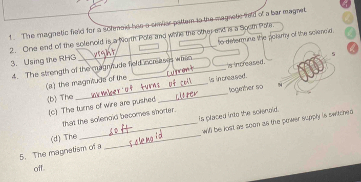 The magnetic field for a solenoid has a similar pattern to the magnetic field of a bar magnet. 
2. One end of the solenoid is a North Pole and while the other end is a South Pole. to determine the polarity of the solenoid. 
3. Using the RHG _19ht 
4. The strength of the magnitude field increases when 
(a) the magnitude of the is increased. 
(b) The __is increased. 
(c) The turns of wire are pushed together so 
that the solenoid becomes shorter. 
(d) The is placed into the solenoid. 
5. The magnetism of a _will be lost as soon as the power supply is switched 
off.
