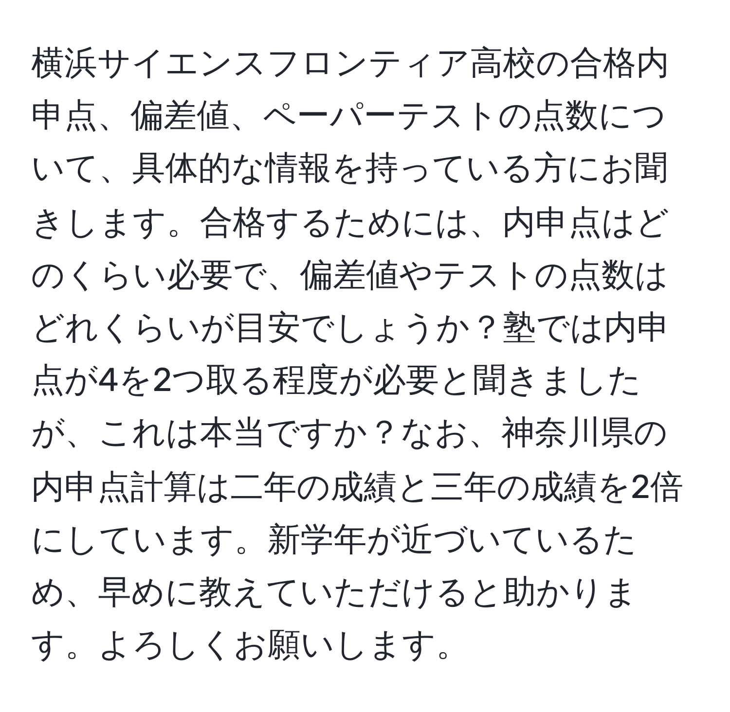 横浜サイエンスフロンティア高校の合格内申点、偏差値、ペーパーテストの点数について、具体的な情報を持っている方にお聞きします。合格するためには、内申点はどのくらい必要で、偏差値やテストの点数はどれくらいが目安でしょうか？塾では内申点が4を2つ取る程度が必要と聞きましたが、これは本当ですか？なお、神奈川県の内申点計算は二年の成績と三年の成績を2倍にしています。新学年が近づいているため、早めに教えていただけると助かります。よろしくお願いします。