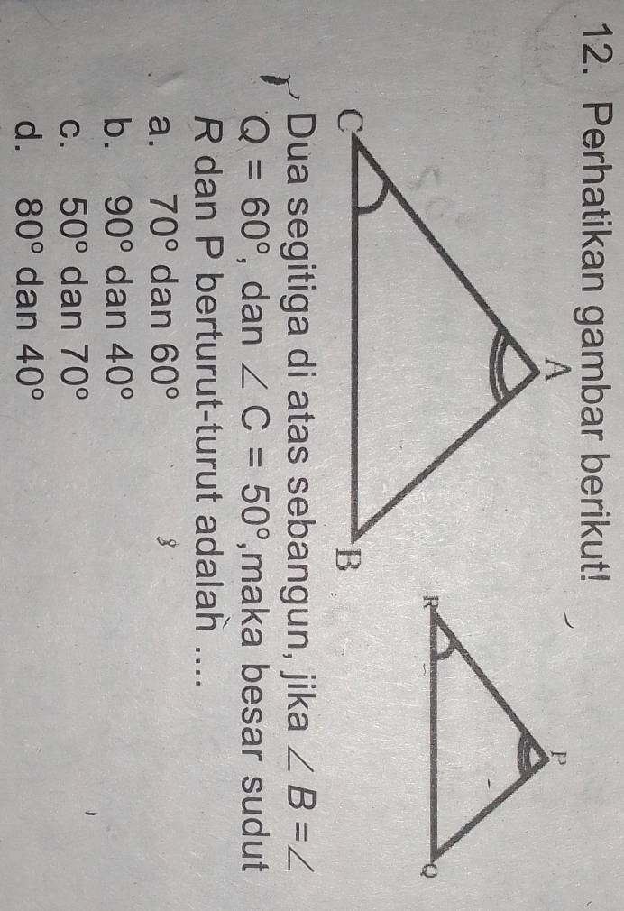 Perhatikan gambar berikut!
Dua segitiga di atas sebangun, jika ∠ B=∠
Q=60° , dan ∠ C=50° ,maka besar sudut
R dan P berturut-turut adalah ....
a. 70° dan 60° 8
b. 90° dan 40°
C. 50° dan 70°
d. 80° dan 40°