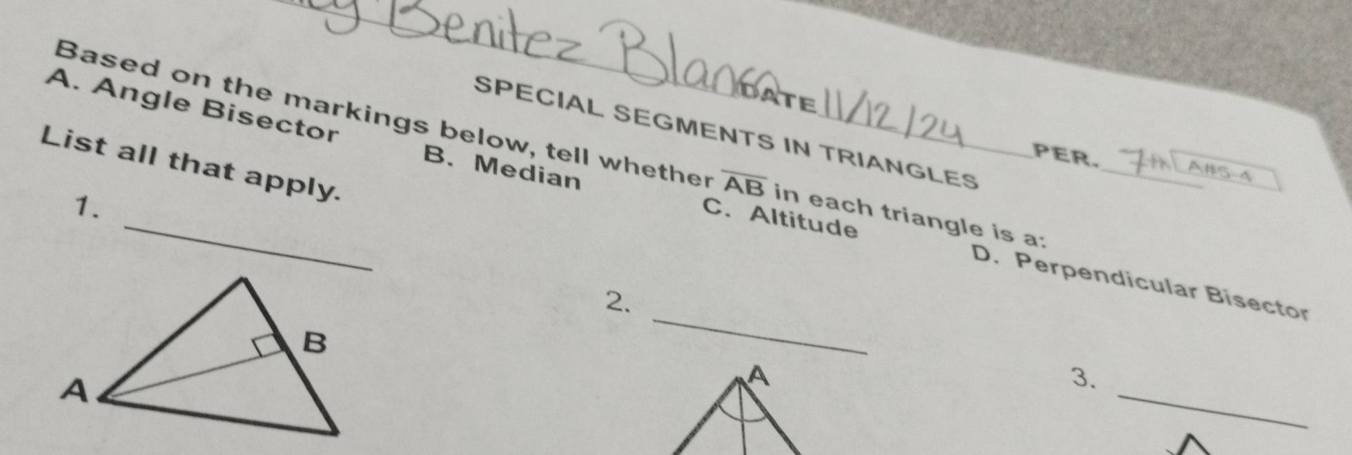 Angle Bisector 
SPECIAL SEGMENTS IN TRIANGLES 
Based on the markings below, tell whether overline AB in each triangle is a: 
List all that apply. 
PER. A#5-4 
1. 
C. Altitude 
_ 
B. Median D. Perpendicular Bisector 
2. 
_ 
A 
3.