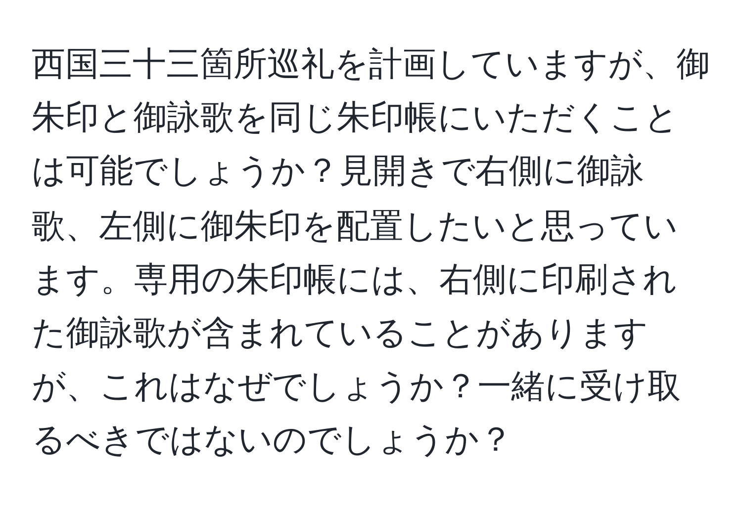 西国三十三箇所巡礼を計画していますが、御朱印と御詠歌を同じ朱印帳にいただくことは可能でしょうか？見開きで右側に御詠歌、左側に御朱印を配置したいと思っています。専用の朱印帳には、右側に印刷された御詠歌が含まれていることがありますが、これはなぜでしょうか？一緒に受け取るべきではないのでしょうか？