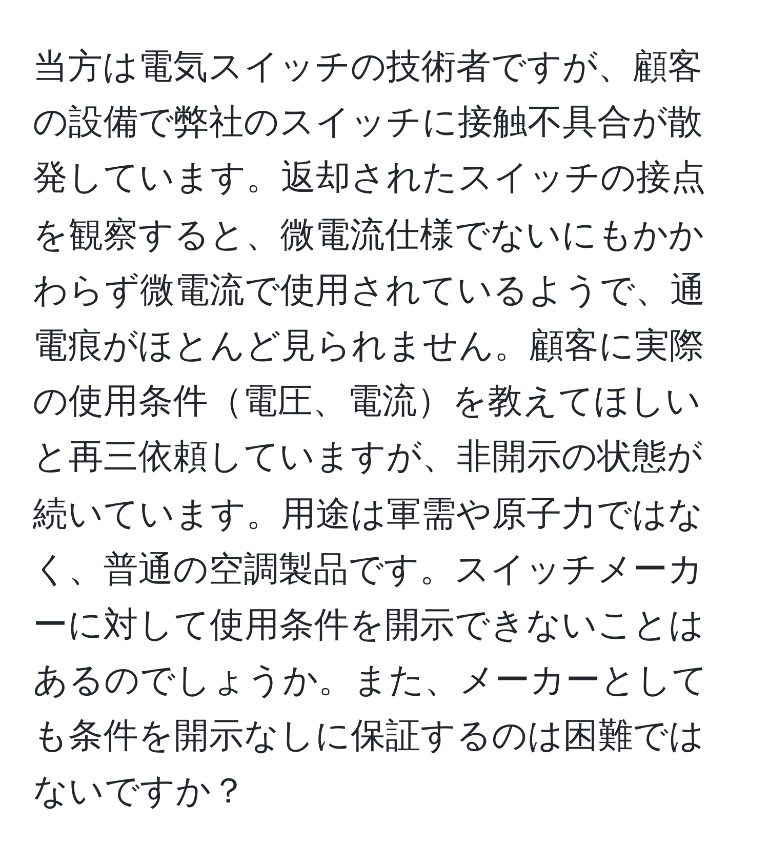 当方は電気スイッチの技術者ですが、顧客の設備で弊社のスイッチに接触不具合が散発しています。返却されたスイッチの接点を観察すると、微電流仕様でないにもかかわらず微電流で使用されているようで、通電痕がほとんど見られません。顧客に実際の使用条件電圧、電流を教えてほしいと再三依頼していますが、非開示の状態が続いています。用途は軍需や原子力ではなく、普通の空調製品です。スイッチメーカーに対して使用条件を開示できないことはあるのでしょうか。また、メーカーとしても条件を開示なしに保証するのは困難ではないですか？