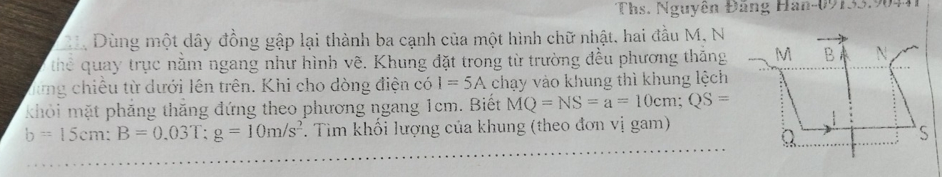 Ths. Nguyên Đãng Han- 09133.9041 
Dùng một dây đồng gập lại thành ba cạnh của một hình chữ nhật, hai đầu M, N 
thể quay trục nằm ngang như hình vẽ. Khung đặt trong từ trường đều phương thắng 
Từng chiều từ dưới lên trên. Khi cho dòng điện có I=5A chạy vào khung thì khung lệch 
khỏi mặt phẳng thăng đứng theo phương ngang 1cm. Biết MQ=NS=a=10cm; QS=
b=15cm : B=0.03T : g=10m/s^2. Tìm khối lượng của khung (theo đơn vị gam)