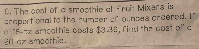 The cost of a smoothie at Fruit Mixers is 
proportional to the number of ounces ordered. If 
a 16-oz smoothie costs $3.36, find the cost of a
20-oz smoothie.