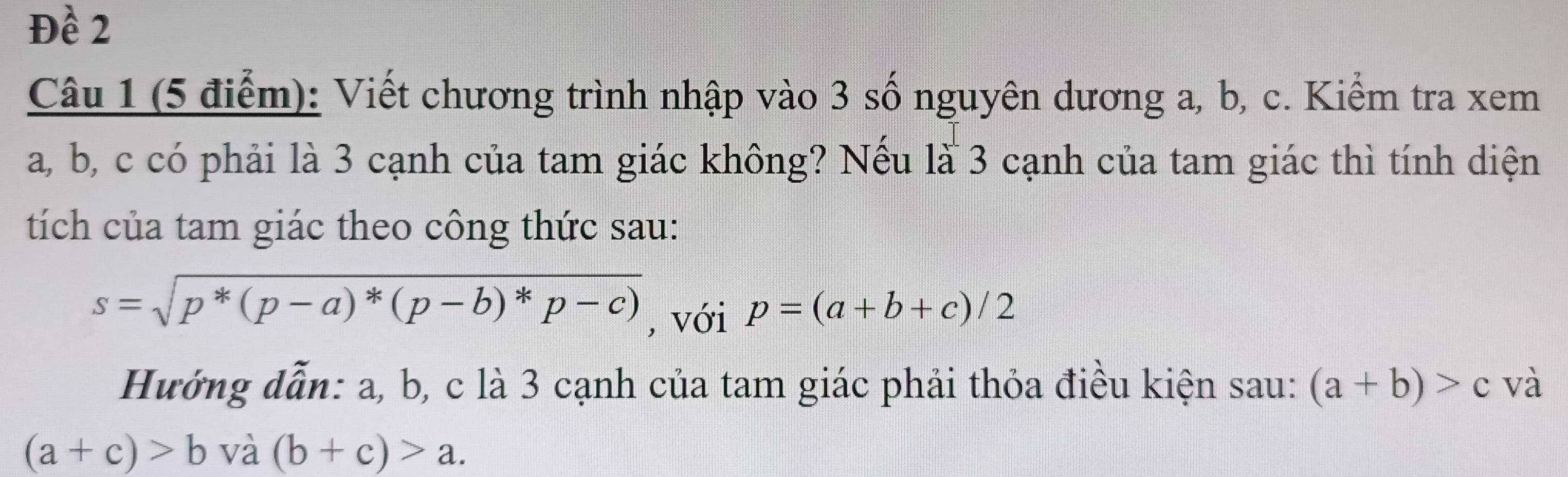 Đề 2 
Câu 1 (5 điểm): Viết chương trình nhập vào 3 số nguyên dương a, b, c. Kiểm tra xem
a, b, c có phải là 3 cạnh của tam giác không? Nếu là 3 cạnh của tam giác thì tính diện 
tích của tam giác theo công thức sau:
s=sqrt(p^*(p-a)^*)(p-b)^*p-c) , với p=(a+b+c)/2
Hướng dẫn: a, b, c là 3 cạnh của tam giác phải thỏa điều kiện sau: (a+b)>c và
(a+c)>b và (b+c)>a.