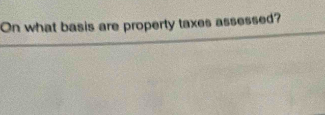 On what basis are property taxes assessed?