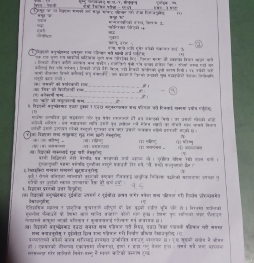 विषय : नेपाओी नम्न पासाकल्हामु गा.पा.-४, सॉलुखम्न पर्णाइक : ७५
बोसो जैमासिक परीक्ा - २०६१ समग : ३ घण्टा
१्मूह "क मा वि्एका शब्दको अर्ष समूह 'च'बाट पहिचान गरी जोडा मिलाउनहीस (3)
समूह 'क" समूह '्'
मान्वजनप्तिको आस्था, विशवास 2
ववात चारेतिरबाट पेरिएको क
भमरी षदा
परिवेष्टित शाद
महान, उवार।
हावा, पानी आदि घूमेर बनेको चक्ाका₹ खउ ऊ
र )विहएको अनुच्देदबाट उपमुक्त शब्द पहिचान गरी खाली ठार् भनहोस (3)
एकू रत कृष्ण राय खाइपिई बटियामा सुल्े पल गरिरहेका थिए। लिनका मनमा औरै प्रकारका विचार आजन थाले
। लिनको जीवन कसैले असफल भन्न सक्दैन । सानोतिनो पंजी पनि कमाइ हालेका थिए । हपियाँ जम्मा गदा अर
कसैलाई पिर पति घारेनन् । तिनको कोही बैरी थिएन, यही तिनको सन्तोषको हलो कारण थियो। ४X वर्षको वत्रो
लामो जीबनमा तिनले कसेलाई शतरु बनाएनन्। वस कल्पनाले तिनको तन्द्राकों सुख बढाइरहेको बेलामा लिनीमाधि
लटठी प्रहार पच्यो।
(क) 'जमकों' को पर्वार्यवाची शब्द
(ब) 'मित्' को विपरीतार्ची शब्द _.हो I
(ग) अनेकारयी शब्ब. _.हो ।
_.हो ।
(ध) 'खाट' को लघूतानाची शब्द _हो ।
३. िद्एको लनुच्छेदबाट एढटा टूक्का र एजटा बनुकरणात्मक शब्द पहिचान गरी तिनलाई बाक्यमा प्रयोग गरजहोस
(2)
गाउमा उत्पादित दध सबकलन गरेर दध बेवेर रामलालले घरै धन कमाएको पियो । तर उसको लोभको भॉडो
कतिल्यै भरिएन । धन बढाउनका लागि उसले दुध प्रशोधन गने मेसिन ल्यायो तर लोभले लाभ लाभले विलाप
भनेकों उसले उत्पादन गरेको वस्तुकों गुणस्तर कम भएर उसको व्यवसाय अहिले धराशायी भएको छ।
४(क) दिइएका शब्द समूहबाट शुदध शब्बद छ्नी लेस्नुहोस (9)
(क)(अ) सहिष्ु (आ) शहिष्णु (इ) सहिष्णु (इ) पहिष्णु
(ख) (ज) असमन्जस ओ) असमज्नस
(ख) विद्वएको वाक्पलाई शुद्ध पारी लेख्तुहोस () जसमंज (ड) असमल्जश (२)
बरणी सिद्धिएको केही नेरपदधि यज् मण्डषको कार्य आरम्भ भो । परोहित वेदिमा रेखी हालन थाले ।
दुलाहादुलही यकज्ञमा बसेपचत दलहीका बाबुले यताउती हेरेर भने, "ख, सग्धी पाल्नुभएको दवैन ।"
५.रेख्वाइकित शब्दका शब्दबर्ग छदयाउन्तोस:
(4)
कठै। रोगले थलिएका माब्लाघरे काकाकों कष्टकर जीवननाई आधनिक चिकित्सा पद्धतिको सहायतामा उपचार त
गरियों तर उहाँको स्वाथ्य उपचारमा पैसा थरै खर्ष भयो।
६, दिईएका प्रश्नको उत्तर दिन्होस
(क) दिद्एको अनुच्छेदबाट दुईओटा उपसर्ग ₹ दुईओटा प्रत्यय लागेर बनेका शब्द पहिचान गरी निर्माण प्रक्ियासमेत
देखाउनुहोस्: (2)
ऐतिहासिक महल््ब र प्राकृतिक सुन्दरताले भरिपूर्ण यो देश बुद्धको शान्ति भूमि पणि हो। विश्वमा शान्तिको
सुरन्देश फैलाउने यो देशमा आज शान्ति अपहरण परेको भान हन्छ। देशमा पुनः शान्तिको लहर फैलाउन
नेताहरुले आफूमा भएको अभिमान र कूभावनालाई परित्याग गर्नु आवश्यक छ।
(ख) दिइएको अनच्दछधेदबाट एउटा समस्त शब्द पहिचान गरी विग्रह, एउटा विग्रह पदावली पहिचान गरी समस्त
शब्द बनाउनुहोस् र दुईओटा द्वित्व शब्द पहिचान गरी निर्माण प्रक्रिया दैखाउनुहोस्: (२)
प॰्बतत्त्बले बनेको मानब शरीरलाई हरबखत ऊर्जाशील बनाउनु आवश्यक छ। दुख सुखको संयोग नै जीवन
हो । एकबारको जीबनमा एकापसमा भैभगडा, इष्या र डाहा गर्नु बेकार हुन्छ। तसर्थ सबै जना आपसमा
सरसल्लाह गरेर शान्तिले मिलेर बस्तु नै मानब जातिको कल्याण हुन्द।