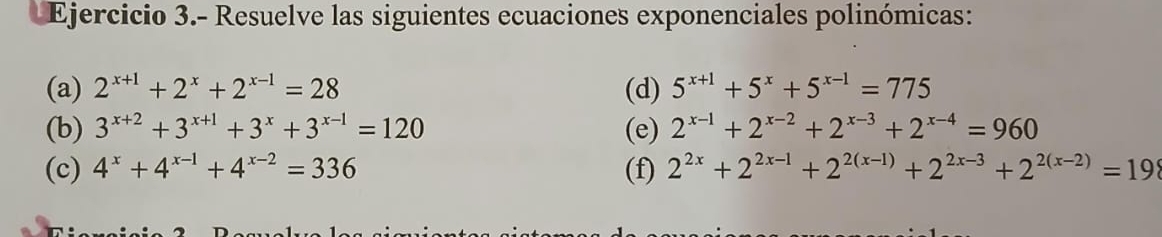 Ejercicio 3.- Resuelve las siguientes ecuaciones exponenciales polinómicas: 
(a) 2^(x+1)+2^x+2^(x-1)=28 (d) 5^(x+1)+5^x+5^(x-1)=775
(b) 3^(x+2)+3^(x+1)+3^x+3^(x-1)=120 (e) 2^(x-1)+2^(x-2)+2^(x-3)+2^(x-4)=960
(c) 4^x+4^(x-1)+4^(x-2)=336 (f) 2^(2x)+2^(2x-1)+2^(2(x-1))+2^(2x-3)+2^(2(x-2))=198