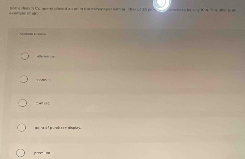 Dob's Biscuit Company placed an ad in the newspaper with an offer of 25 per purchase by July 10th. This offer is an
example of a(n)
Multiple Choise
allowance
coupon.
contest
point-of-purchase display.
premium.