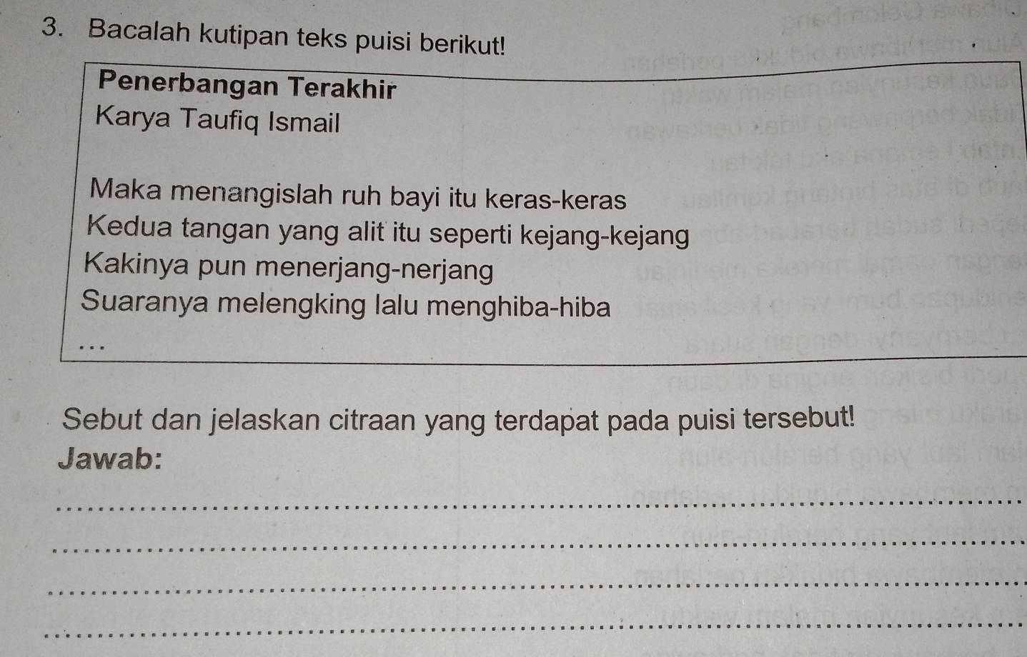 Bacalah kutipan teks puisi berikut! 
Penerbangan Terakhir 
Karya Taufiq Ismail 
Maka menangislah ruh bayi itu keras-keras 
Kedua tangan yang alit itu seperti kejang-kejang 
Kakinya pun menerjang-nerjang 
Suaranya melengking lalu menghiba-hiba 
... 
_ 
Sebut dan jelaskan citraan yang terdapat pada puisi tersebut! 
Jawab: 
_ 
_ 
_ 
_