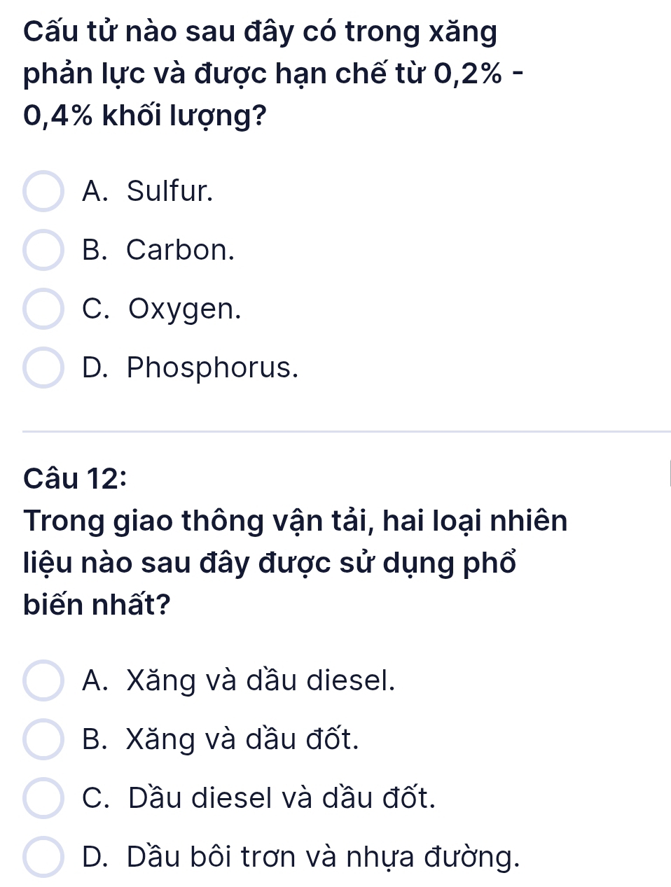 Cấu tử nào sau đây có trong xăng
phản lực và được hạn chế từ 0,2% -
0,4% khối lượng?
A. Sulfur.
B. Carbon.
C. Oxygen.
D. Phosphorus.
Câu 12:
Trong giao thông vận tải, hai loại nhiên
liệu nào sau đây được sử dụng phổ
biến nhất?
A. Xăng và dầu diesel.
B. Xăng và dầu đốt.
C. Dầu diesel và dầu đốt.
D. Dầu bôi trơn và nhựa đường.