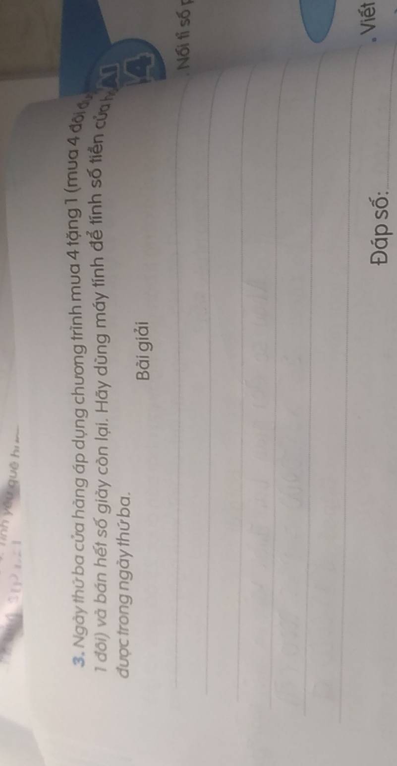 Tinh yêu quē hu 
3. Ngày thứ ba cửa hàng áp dụng chương trình mua 4 tặng 1 (mua 4 đôi đự 
1 đôi) và bán hết số giày còn lại. Hãy dùng máy tính để tính số tiền của 
được trong ngày thứ ba. 
Bài giải 
_ 
_ 
Nối tỉ số p 
_ 
_ 
_ 
_ 
Đáp số:_ 
Viết