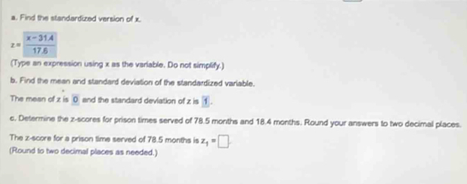 Find the standardized version of x.
z=frac overline x-31.417.6
(Type an expression using x as the variable. Do not simplify.) 
b. Find the mean and standard deviation of the standardized variable. 
The mean of z is 0 and the standard deviation of z is 1. 
c. Determine the z-scores for prison times served of 78.5 months and 18.4 months. Round your answers to two decimal places. 
The z-score for a prison time served of 78.5 months is z_1=□
(Round to two decimal places as needed.)