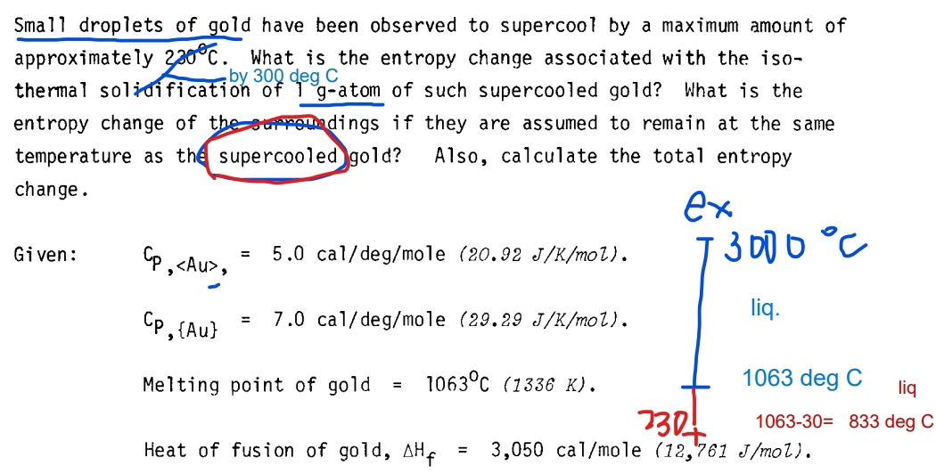 Small droplets of gold have been observed to supercool by a maximum amount of 
approximately 230°C. What is the entropy change associated with the iso- 
by 300 deg C 
thermal solidification of I g-atom of such supercooled gold? What is the 
entropy change of the surroundings if they are assumed to remain at the same . 
temperature as the supercooled gold? Also, calculate the total entropy 
change . 
Given: C_P,,=5.0cal/deg/mo1e (20.92J/K/mol)
Cp, Au =7.0cal/de1/deg/mo1e(29.29J/K/mol). 
liq. 
Melting point of go1d=1063°C(1336K). 1063 deg C liq
1063-30=833 deg C 
Heat of fusion of gold, △ H_f=3,050cal/mol (12,761J/mol