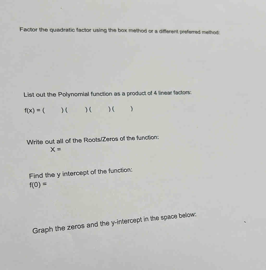 Factor the quadratic factor using the box method or a different preferred method: 
List out the Polynomial function as a product of 4 linear factors:
f(x)= ( ) ( ) ( ) ( ) 
Write out all of the Roots/Zeros of the function:
X=
Find the y intercept of the function:
f(0)=
Graph the zeros and the y-intercept in the space below: