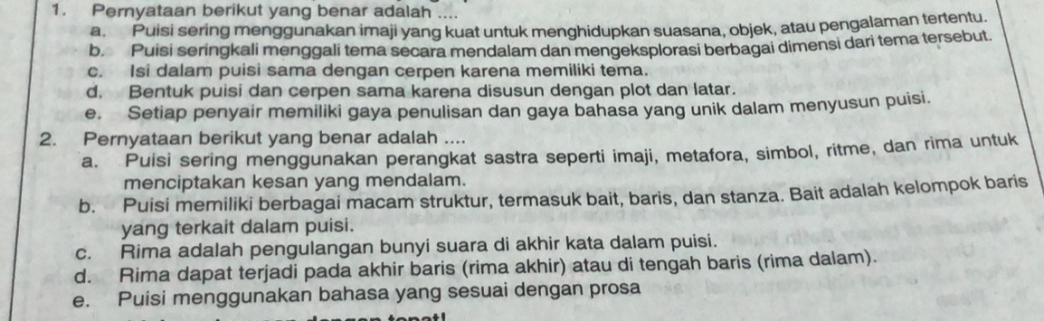 Pernyataan berikut yang benar adalah
a. Puisi sering menggunakan imaji yang kuat untuk menghidupkan suasana, objek, atau pengalaman tertentu.
b. Puisi seringkali menggali tema secara mendalam dan mengeksplorasi berbagai dimensi dari tema tersebut.
c. Isi dalam puisi sama dengan cerpen karena memiliki tema.
d. Bentuk puisi dan cerpen sama karena disusun dengan plot dan latar.
e. Setiap penyair memiliki gaya penulisan dan gaya bahasa yang unik dalam menyusun puisi.
2. Pernyataan berikut yang benar adalah ....
a. Puisi sering menggunakan perangkat sastra seperti imaji, metafora, simbol, ritme, dan rima untuk
menciptakan kesan yang mendalam.
b. Puisi memiliki berbagai macam struktur, termasuk bait, baris, dan stanza. Bait adalah kelompok baris
yang terkait dalam puisi.
c. Rima adalah pengulangan bunyi suara di akhir kata dalam puisi.
d. Rima dapat terjadi pada akhir baris (rima akhir) atau di tengah baris (rima dalam).
e. Puisi menggunakan bahasa yang sesuai dengan prosa