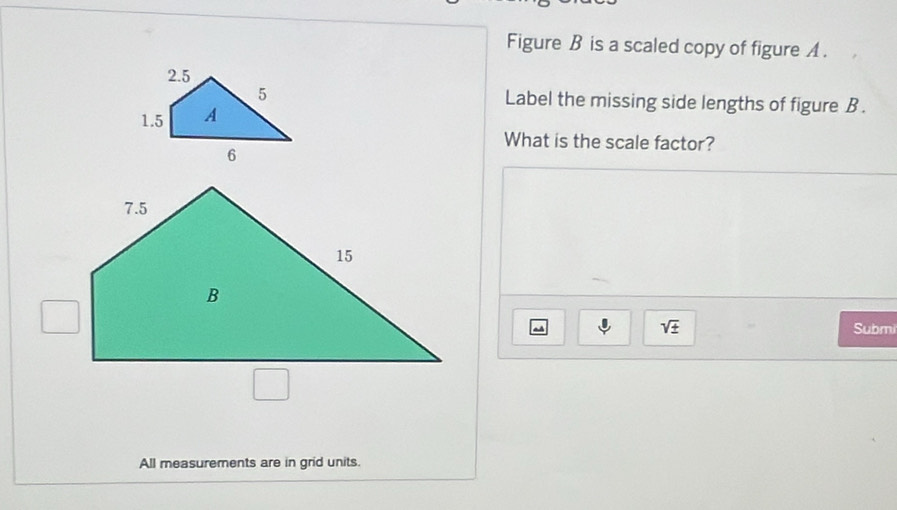 Figure B is a scaled copy of figure A . 
Label the missing side lengths of figure B. 
What is the scale factor? 
sqrt(± ) Submi 
All measurements are in grid units.