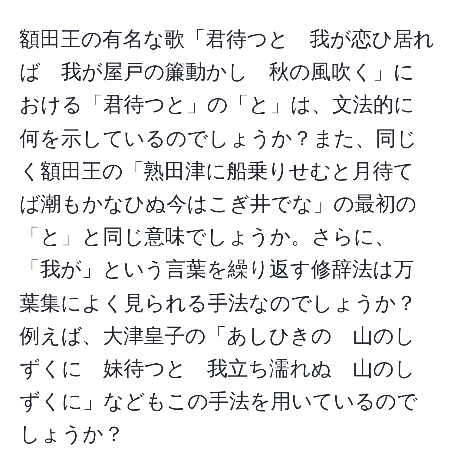 額田王の有名な歌「君待つと　我が恋ひ居れば　我が屋戸の簾動かし　秋の風吹く」における「君待つと」の「と」は、文法的に何を示しているのでしょうか？また、同じく額田王の「熟田津に船乗りせむと月待てば潮もかなひぬ今はこぎ井でな」の最初の「と」と同じ意味でしょうか。さらに、「我が」という言葉を繰り返す修辞法は万葉集によく見られる手法なのでしょうか？例えば、大津皇子の「あしひきの　山のしずくに　妹待つと　我立ち濡れぬ　山のしずくに」などもこの手法を用いているのでしょうか？