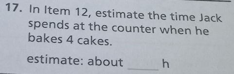 In Item 12, estimate the time Jack 
spends at the counter when he 
bakes 4 cakes. 
estimate: about _h