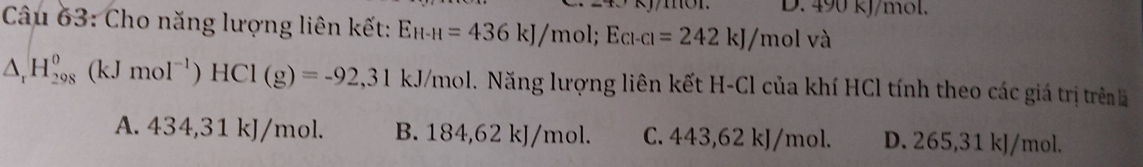 D. 490 kJ/mol.
Câu 63: Cho năng lượng liên kết: E_H-H=436kJ/mol; E_Cl-Cl=242kJ/molva
△ _rH_(298)^0(kJmol^(-1))HCl(g)=-92,31 kJ/mol. Năng lượng liên kết H-Cl của khí HCl tính theo các giá trị trên
A. 434,31 kJ/mol. B. 184,62 kJ/mol. C. 443,62 kJ/mol. D. 265,31 kJ/mol.