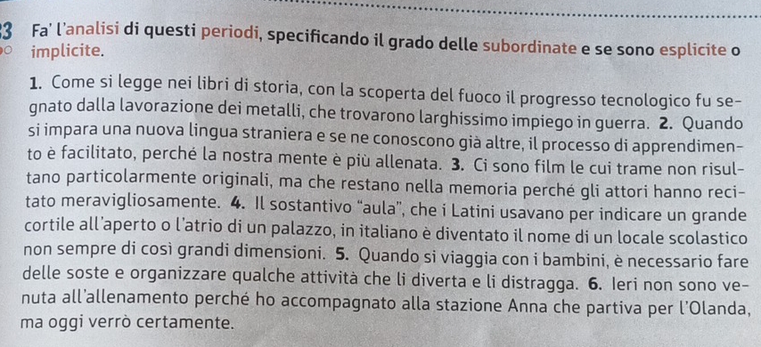 Fa' l’analisi di questi periodi, specificando il grado delle subordinate e se sono esplicite o 
0 implicite. 
1. Come si legge nei libri di storia, con la scoperta del fuoco il progresso tecnologico fu se- 
gnato dalla lavorazione dei metalli, che trovarono larghissimo impiego in guerra. 2. Quando 
si impara una nuova lingua straniera e se ne conoscono già altre, il processo di apprendimen- 
to è facilitato, perché la nostra mente è più allenata. 3. Ci sono film le cui trame non risul- 
tano particolarmente originali, ma che restano nella memoria perché gli attori hanno reci- 
tato meravigliosamente. 4. Il sostantivo “aula”, che i Latini usavano per indicare un grande 
cortile all’aperto o l’atrio di un palazzo, in italiano è diventato il nome di un locale scolastico 
non sempre di così grandi dimensioni. 5. Quando si viaggia con i bambini, è necessario fare 
delle soste e organizzare qualche attività che li diverta e li distragga. 6. Ieri non sono ve- 
nuta all’allenamento perché ho accompagnato alla stazione Anna che partiva per l'Olanda, 
ma oggi verrò certamente.