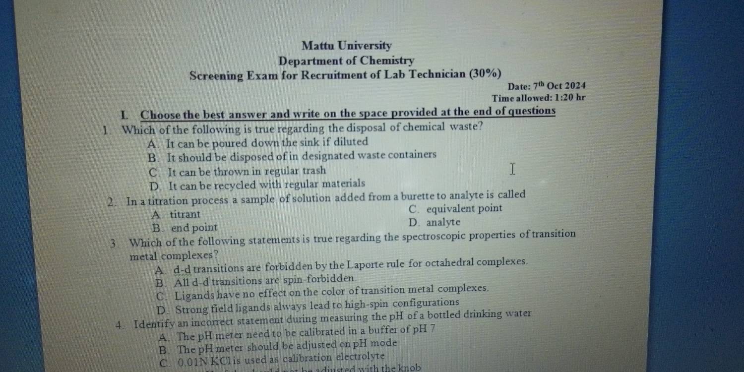 Mattu University
Department of Chemistry
Screening Exam for Recruitment of Lab Technician (30%)
Date: 7^(th) Oct 2024
Time allowed: 1:20 hr
I. Choose the best answer and write on the space provided at the end of questions
1. Which of the following is true regarding the disposal of chemical waste?
A. It can be poured down the sink if diluted
B. It should be disposed of in designated waste containers
C. It can be thrown in regular trash
D. It can be recycled with regular materials
2. In a titration process a sample of solution added from a burette to analyte is called
A. titrant C. equivalent point
B. end point
D. analyte
3. Which of the following statements is true regarding the spectroscopic properties of transition
metal complexes?
A. d-d transitions are forbidden by the Laporte rule for octahedral complexes.
B. All d-d transitions are spin-forbidden.
C. Ligands have no effect on the color of transition metal complexes.
D. Strong field ligands always lead to high-spin configurations
4. Identify an incorrect statement during measuring the pH of a bottled drinking water
A. The pH meter need to be calibrated in a buffer of pH 7
B. The pH meter should be adjusted on pH mode
C. 0.01N KCl is used as calibration electrolyte
adiusted with the knob .