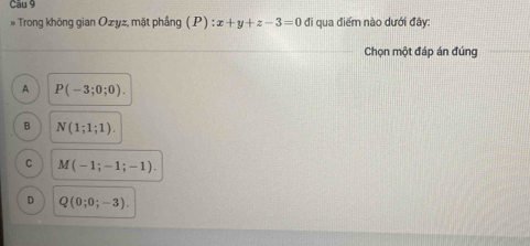 Cău 9
* Trong không gian Ozyz, mặt phầng (P) :x+y+z-3=0 đi qua điểm nào dưới đây:
Chọn một đáp án đúng
A P(-3;0;0).
B N(1;1;1).
C M(-1;-1;-1).
D Q(0;0;-3).