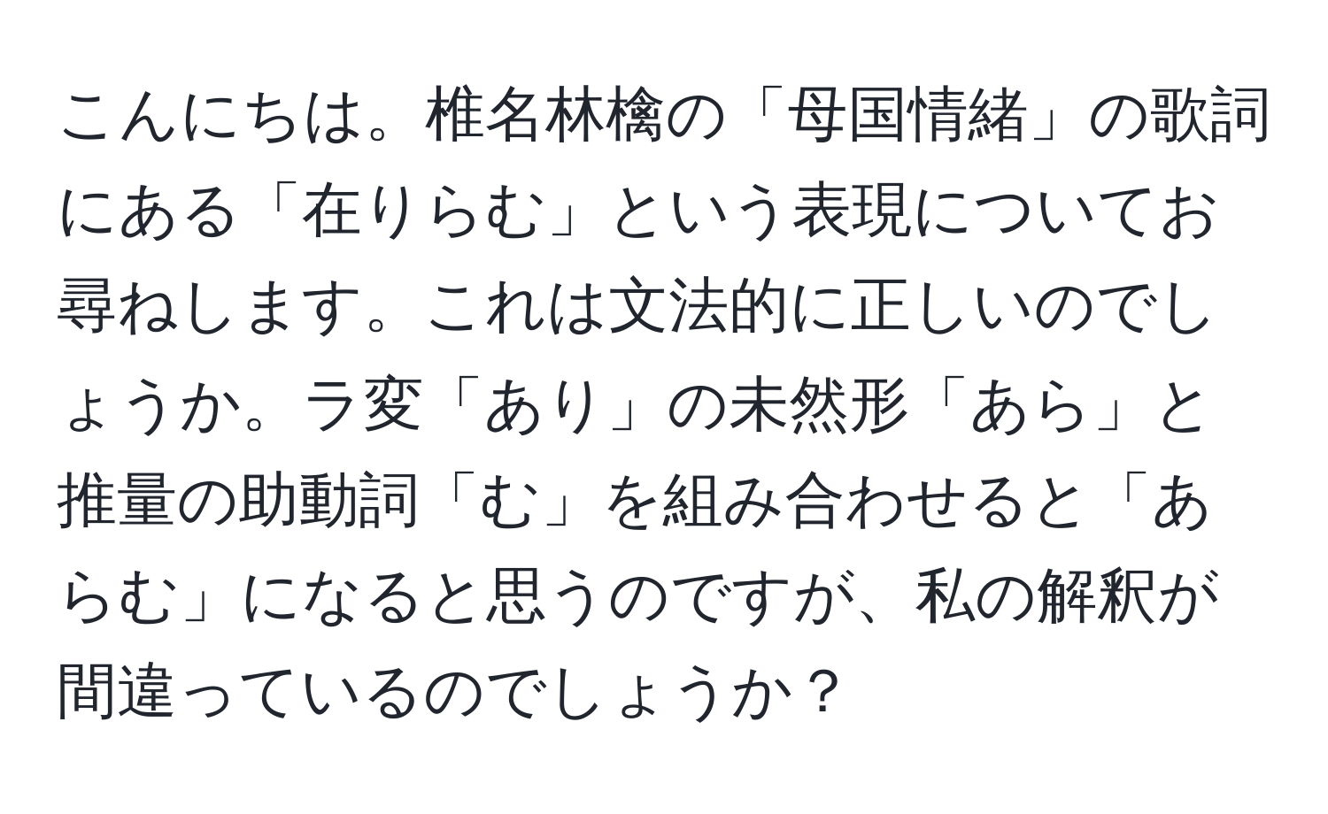 こんにちは。椎名林檎の「母国情緒」の歌詞にある「在りらむ」という表現についてお尋ねします。これは文法的に正しいのでしょうか。ラ変「あり」の未然形「あら」と推量の助動詞「む」を組み合わせると「あらむ」になると思うのですが、私の解釈が間違っているのでしょうか？