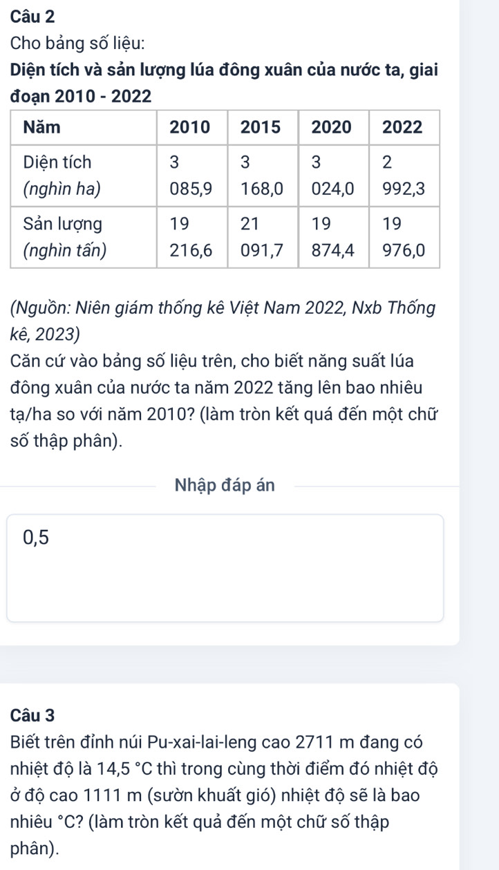 Cho bảng số liệu: 
Diện tích và sản lượng lúa đông xuân của nước ta, giai 
đoạn 2010 - 2022 
(Nguồn: Niên giám thống kê Việt Nam 2022, Nxb Thống 
kê, 2023) 
Căn cứ vào bảng số liệu trên, cho biết năng suất lúa 
đông xuân của nước ta năm 2022 tăng lên bao nhiêu 
tạ/ha so với năm 2010? (làm tròn kết quá đến một chữ 
số thập phân). 
Nhập đáp án
0,5
Câu 3 
Biết trên đỉnh núi Pu-xai-lai-leng cao 2711 m đang có 
nhiệt độ là 14,5°C thì trong cùng thời điểm đó nhiệt độ 
ở độ cao 1111 m (sườn khuất gió) nhiệt độ sẽ là bao 
nhiêu °C? (làm tròn kết quả đến một chữ số thập 
phân).