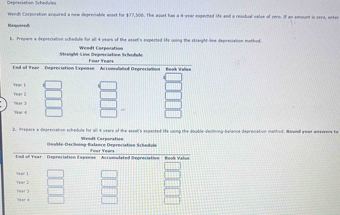 Depreciation Schedules 
Wendt Corporation acquired a new depreciable asset for $77,500. The asset has a 4-year expected life and a residual value of zero. If an amount is zero, enter 
Required: 
1. Prepare a depreciation schedule for all 4 years of the asset's expected life using the straight-line depreciation method. 
Wendt Corporation 
Straight-Line Depreciation Schedule 
2. Prepare a depreciation schedule for all 4 years of the asset's expected life using the double-declining-balance depreciation method. Round your answers to 
Wendt Corporation 
Double-Declining-Balance Depreciation Schedule