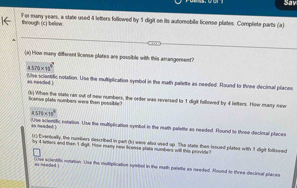 Sav 
For many years, a state used 4 letters followed by 1 digit on its automobile license plates. Complete parts (a) 
through (c) below. 
(a) How many different license plates are possible with this arrangement?
4.570* 10^6
(Use scientific notation. Use the multiplication symbol in the math palette as needed. Round to three decimal places 
as needed.) 
(b) When the state ran out of new numbers, the order was reversed to 1 digit followed by 4 letters. How many new 
license plate numbers were then possible?
4.570* 10^6
as needed.) 
(Use scientific notation. Use the multiplication symbol in the math palette as needed. Round to three decimal places 
(c) Eventually, the numbers described in part (b) were also used up. The state then issued plates with 1 digit followed 
by 4 letters and then 1 digit. How many new license plate numbers will this provide? 
as needed.) 
(Use scientific notation. Use the multiplication symbol in the math palette as needed. Round to three decimal places