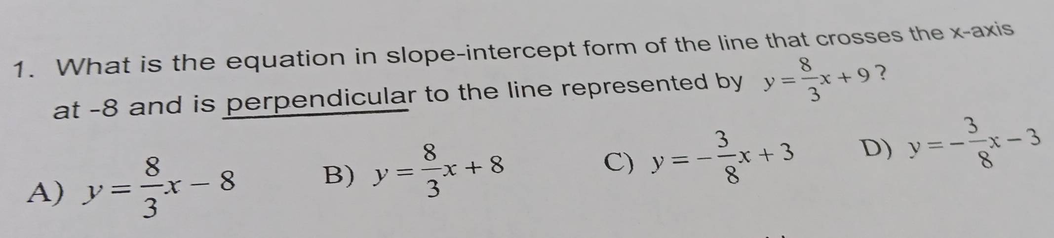 What is the equation in slope-intercept form of the line that crosses the x-axis
at -8 and is perpendicular to the line represented by y= 8/3 x+9 ?
B) y= 8/3 x+8
A) y= 8/3 x-8 C) y=- 3/8 x+3
D) y=- 3/8 x-3