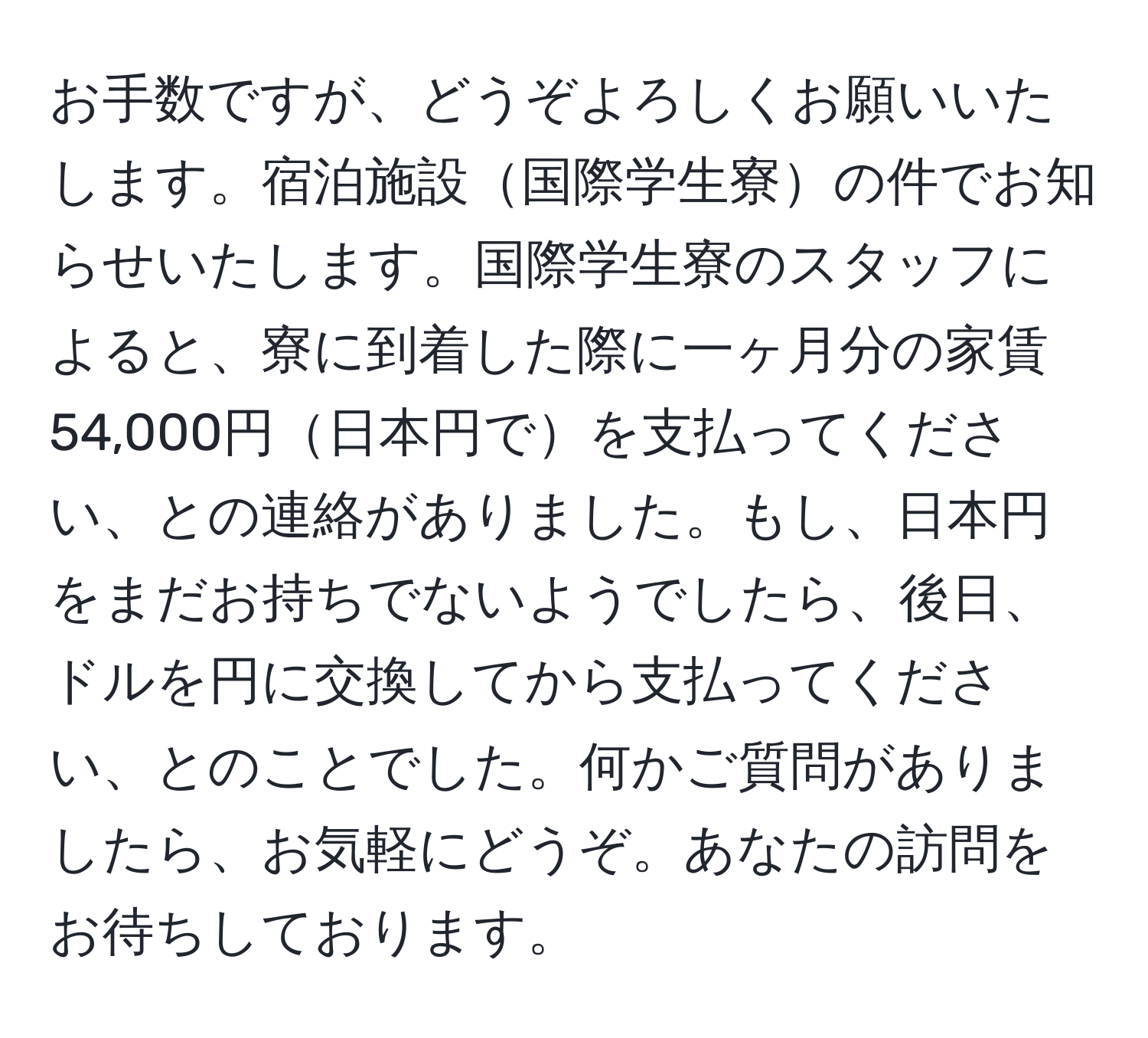 お手数ですが、どうぞよろしくお願いいたします。宿泊施設国際学生寮の件でお知らせいたします。国際学生寮のスタッフによると、寮に到着した際に一ヶ月分の家賃54,000円日本円でを支払ってください、との連絡がありました。もし、日本円をまだお持ちでないようでしたら、後日、ドルを円に交換してから支払ってください、とのことでした。何かご質問がありましたら、お気軽にどうぞ。あなたの訪問をお待ちしております。